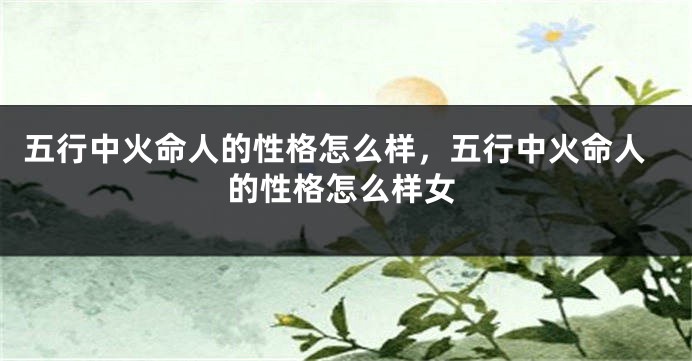 五行中火命人的性格怎么样,五行中火命人的性格怎么样女