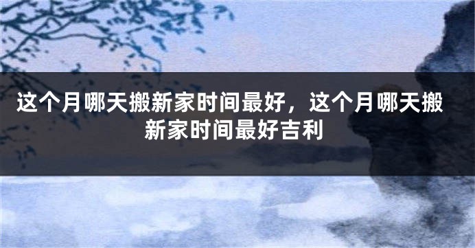 这个月哪天搬新家时间最好,这个月哪天搬新家时间最好吉利