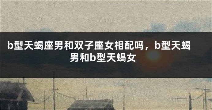 b型天蝎座男和双子座女相配吗，b型天蝎男和b型天蝎女