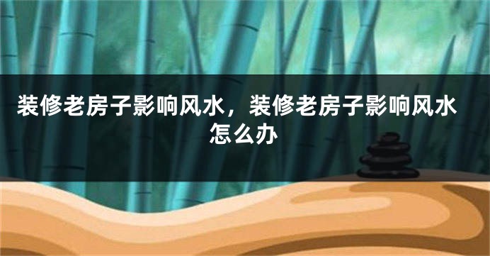 装修老房子影响风水,装修老房子影响风水怎么办