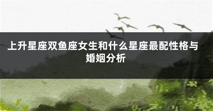上升星座双鱼座女生和什么星座最配性格与婚姻分析