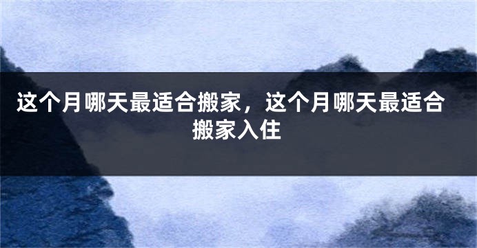这个月哪天最适合搬家，这个月哪天最适合搬家入住
