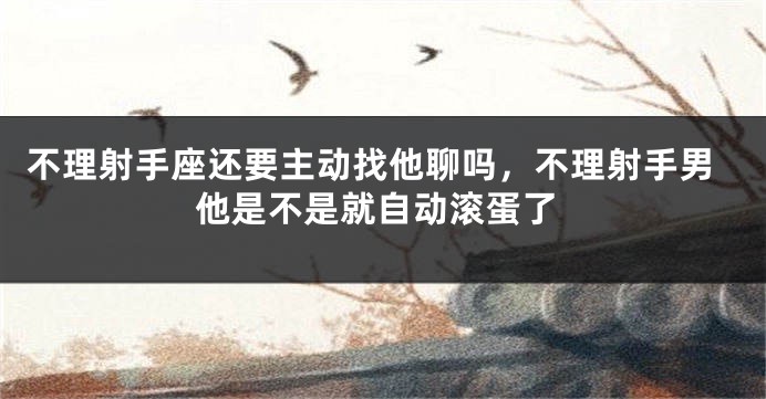 不理射手座还要主动找他聊吗，不理射手男他是不是就自动滚蛋了