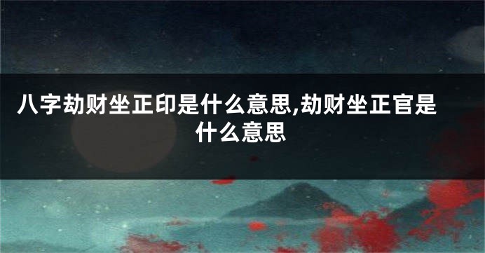 八字劫财坐正印是什么意思,劫财坐正官是什么意思