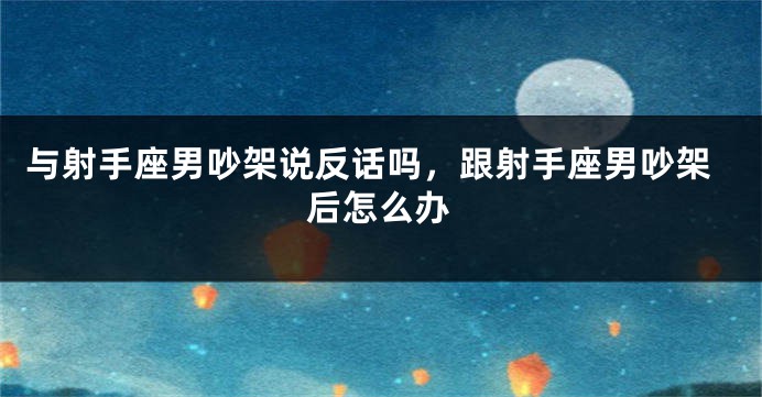与射手座男吵架说反话吗,跟射手座男吵架后怎么办