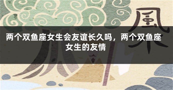 两个双鱼座女生会友谊长久吗，两个双鱼座女生的友情