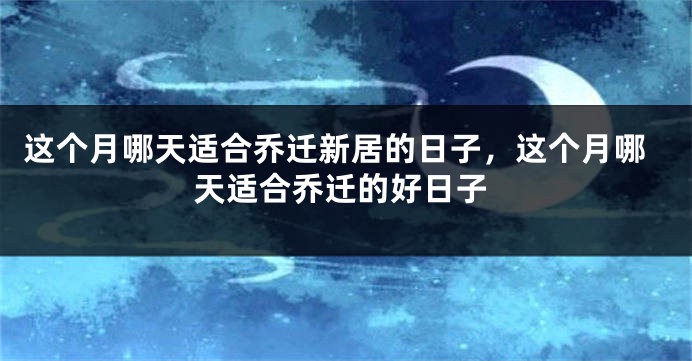 这个月哪天适合乔迁新居的日子，这个月哪天适合乔迁的好日子