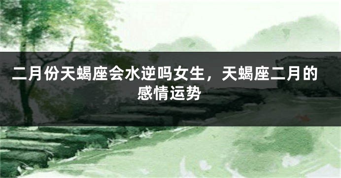 二月份天蝎座会水逆吗女生，天蝎座二月的感情运势