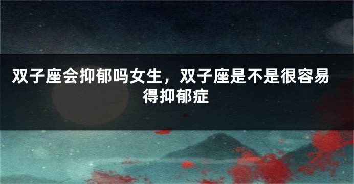 双子座会抑郁吗女生,双子座是不是很容易得抑郁症