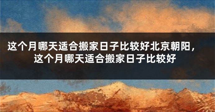 这个月哪天适合搬家日子比较好北京朝阳，这个月哪天适合搬家日子比较好