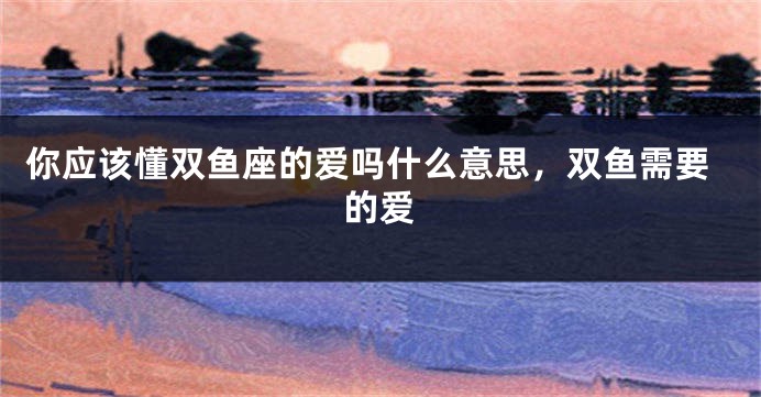 你应该懂双鱼座的爱吗什么意思，双鱼需要的爱