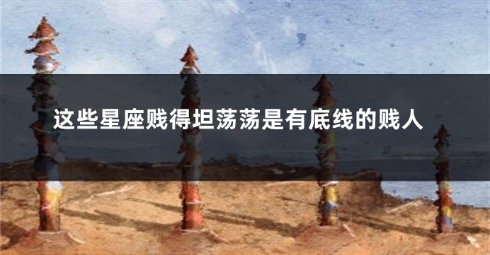 这些星座贱得坦荡荡是有底线的贱人