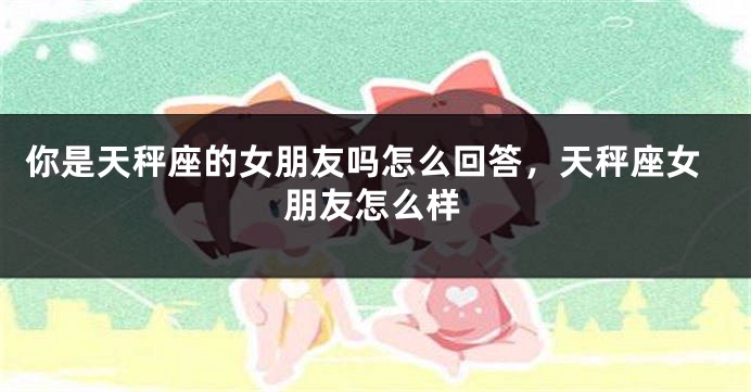 你是天秤座的女朋友吗怎么回答，天秤座女朋友怎么样