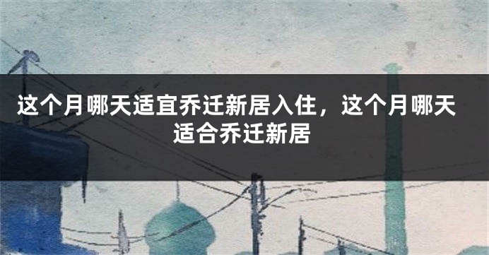 这个月哪天适宜乔迁新居入住，这个月哪天适合乔迁新居