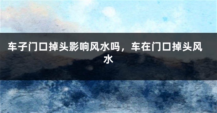 车子门口掉头影响风水吗,车在门口掉头风水