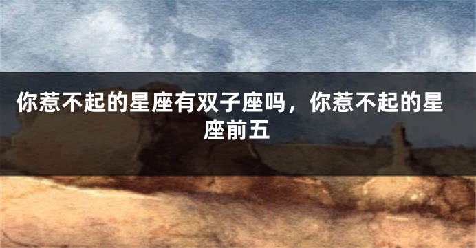 你惹不起的星座有双子座吗,你惹不起的星座前五