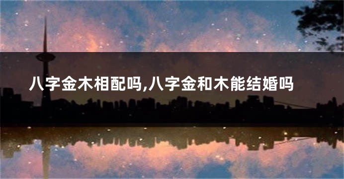八字金木相配吗,八字金和木能结婚吗