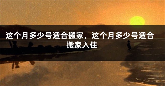 这个月多少号适合搬家,这个月多少号适合搬家入住