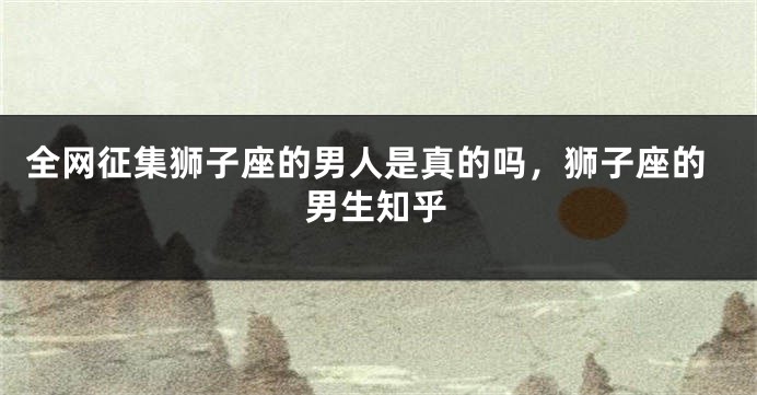 全网征集狮子座的男人是真的吗,狮子座的男生知乎