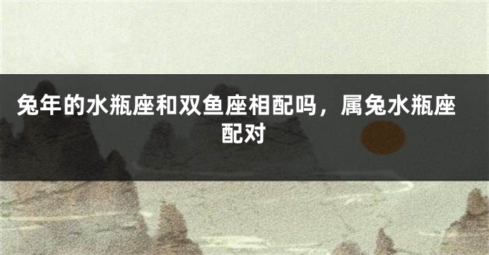 兔年的水瓶座和双鱼座相配吗，属兔水瓶座配对