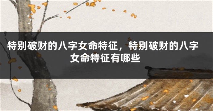 特别破财的八字女命特征，特别破财的八字女命特征有哪些