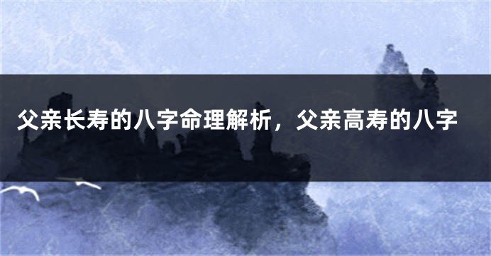 父亲长寿的八字命理解析,父亲高寿的八字