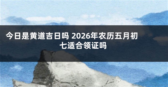 今日是黄道吉日吗 2026年农历五月初七适合领证吗