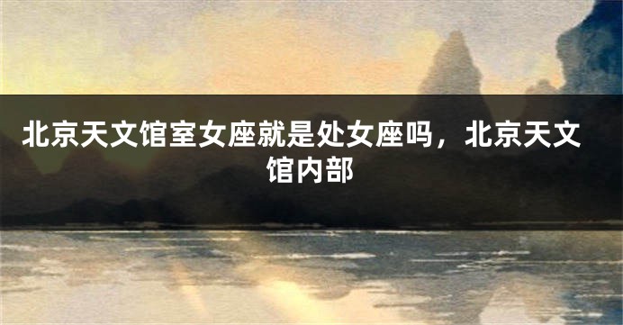 北京天文馆室女座就是处女座吗，北京天文馆内部