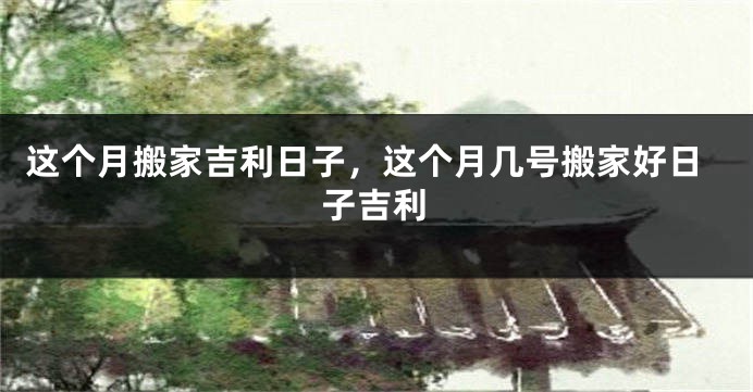 这个月搬家吉利日子，这个月几号搬家好日子吉利