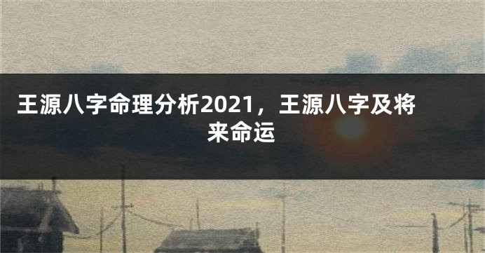 王源八字命理分析2021,王源八字及将来命运