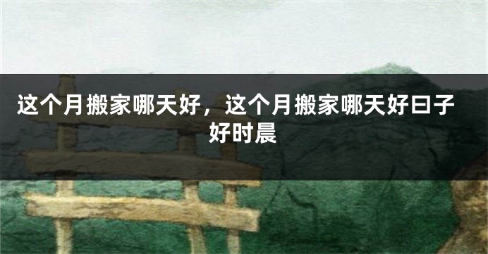 这个月搬家哪天好,这个月搬家哪天好曰子好时晨