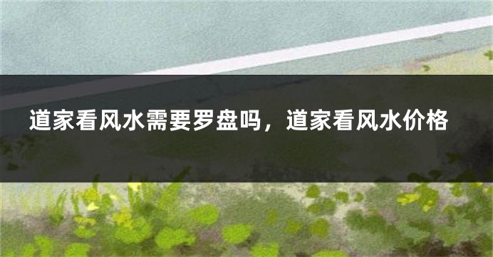 道家看风水需要罗盘吗，道家看风水价格