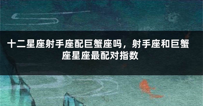 十二星座射手座配巨蟹座吗，射手座和巨蟹座星座最配对指数