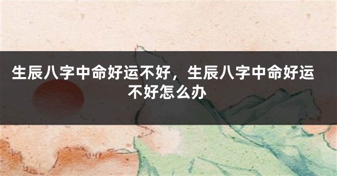 生辰八字中命好运不好，生辰八字中命好运不好怎么办