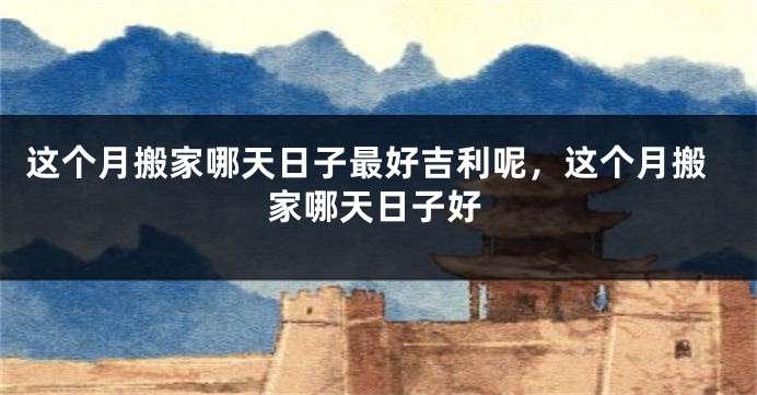 这个月搬家哪天日子最好吉利呢，这个月搬家哪天日子好
