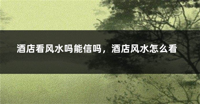 酒店看风水吗能信吗，酒店风水怎么看