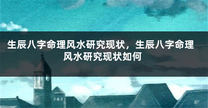 生辰八字命理风水研究现状，生辰八字命理风水研究现状如何
