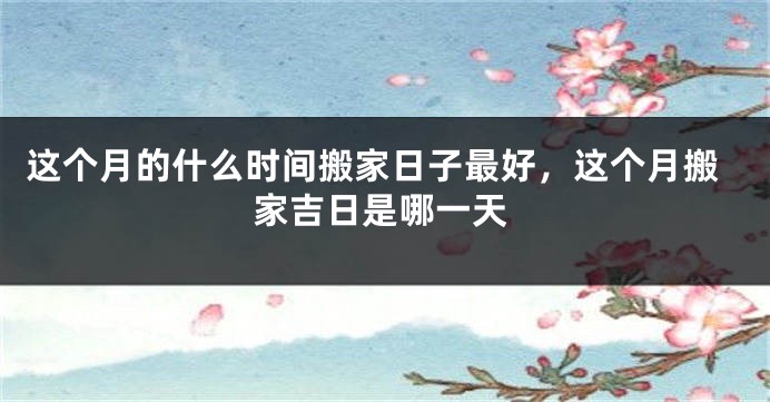 这个月的什么时间搬家日子最好，这个月搬家吉日是哪一天