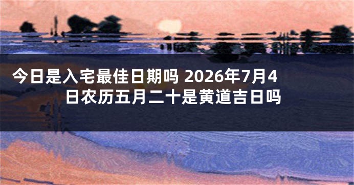 今日是入宅最佳日期吗 2026年7月4日农历五月二十是黄道吉日吗