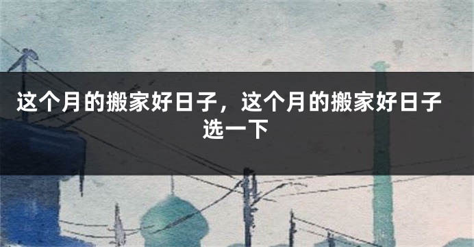 这个月的搬家好日子，这个月的搬家好日子选一下