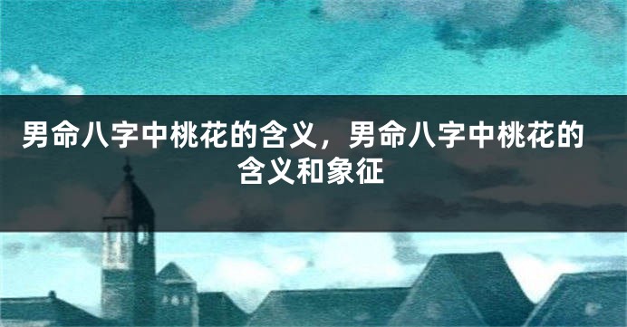 男命八字中桃花的含义，男命八字中桃花的含义和象征