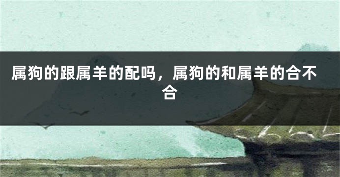 属狗的跟属羊的配吗，属狗的和属羊的合不合