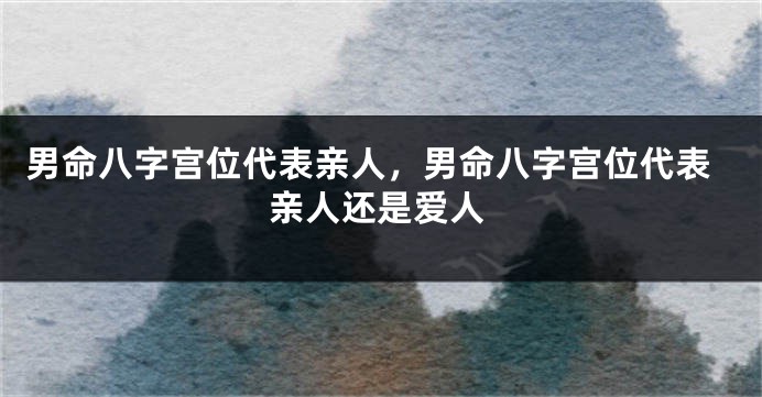 男命八字宫位代表亲人，男命八字宫位代表亲人还是爱人