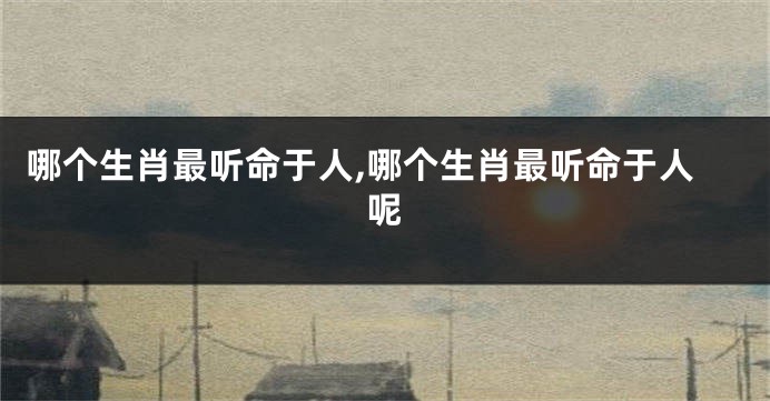 哪个生肖最听命于人,哪个生肖最听命于人呢