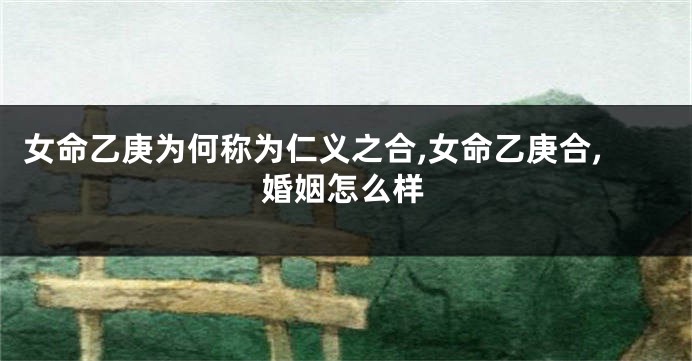 女命乙庚为何称为仁义之合,女命乙庚合,婚姻怎么样