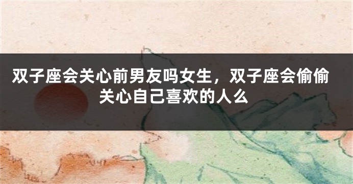 双子座会关心前男友吗女生,双子座会偷偷关心自己喜欢的人么