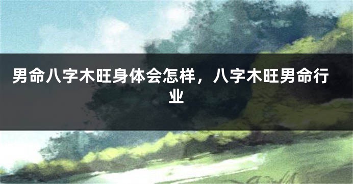 男命八字木旺身体会怎样，八字木旺男命行业