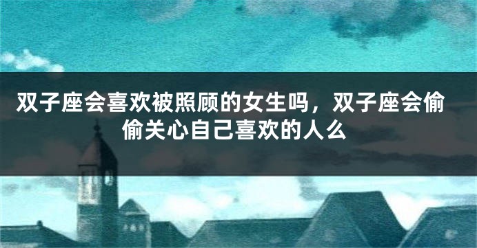 双子座会喜欢被照顾的女生吗，双子座会偷偷关心自己喜欢的人么