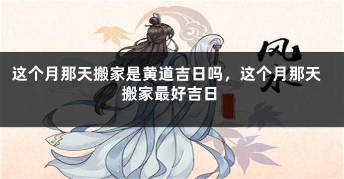这个月那天搬家是黄道吉日吗,这个月那天搬家最好吉日