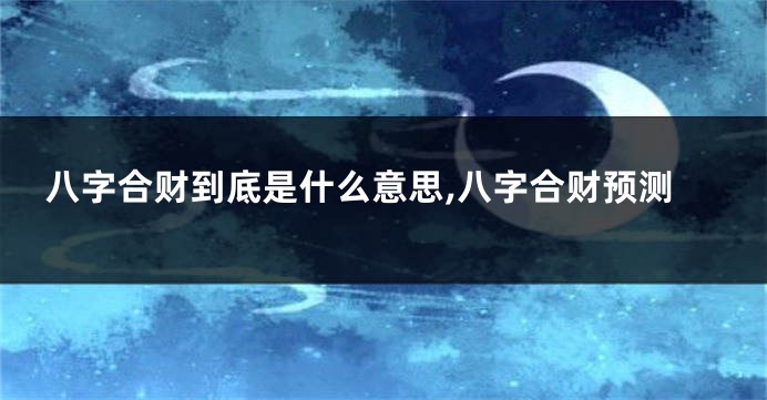 八字合财到底是什么意思,八字合财预测
